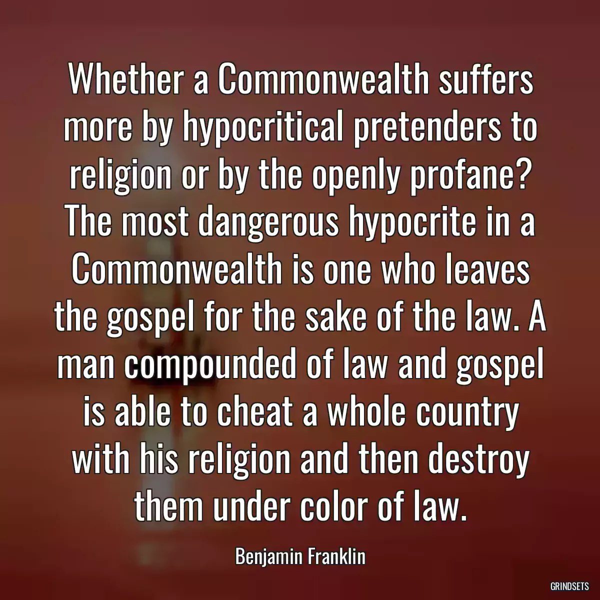 Whether a Commonwealth suffers more by hypocritical pretenders to religion or by the openly profane? The most dangerous hypocrite in a Commonwealth is one who leaves the gospel for the sake of the law. A man compounded of law and gospel is able to cheat a whole country with his religion and then destroy them under color of law.