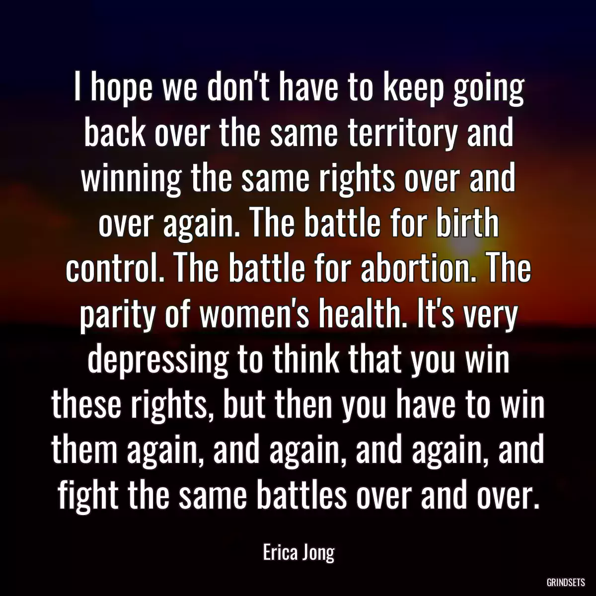 I hope we don\'t have to keep going back over the same territory and winning the same rights over and over again. The battle for birth control. The battle for abortion. The parity of women\'s health. It\'s very depressing to think that you win these rights, but then you have to win them again, and again, and again, and fight the same battles over and over.