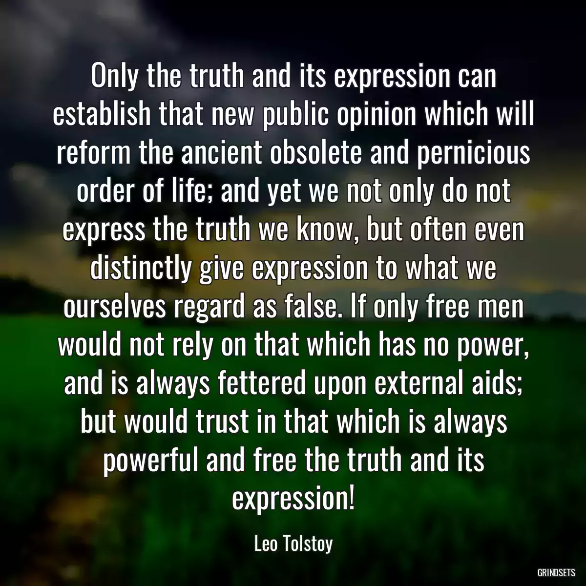 Only the truth and its expression can establish that new public opinion which will reform the ancient obsolete and pernicious order of life; and yet we not only do not express the truth we know, but often even distinctly give expression to what we ourselves regard as false. If only free men would not rely on that which has no power, and is always fettered upon external aids; but would trust in that which is always powerful and free the truth and its expression!