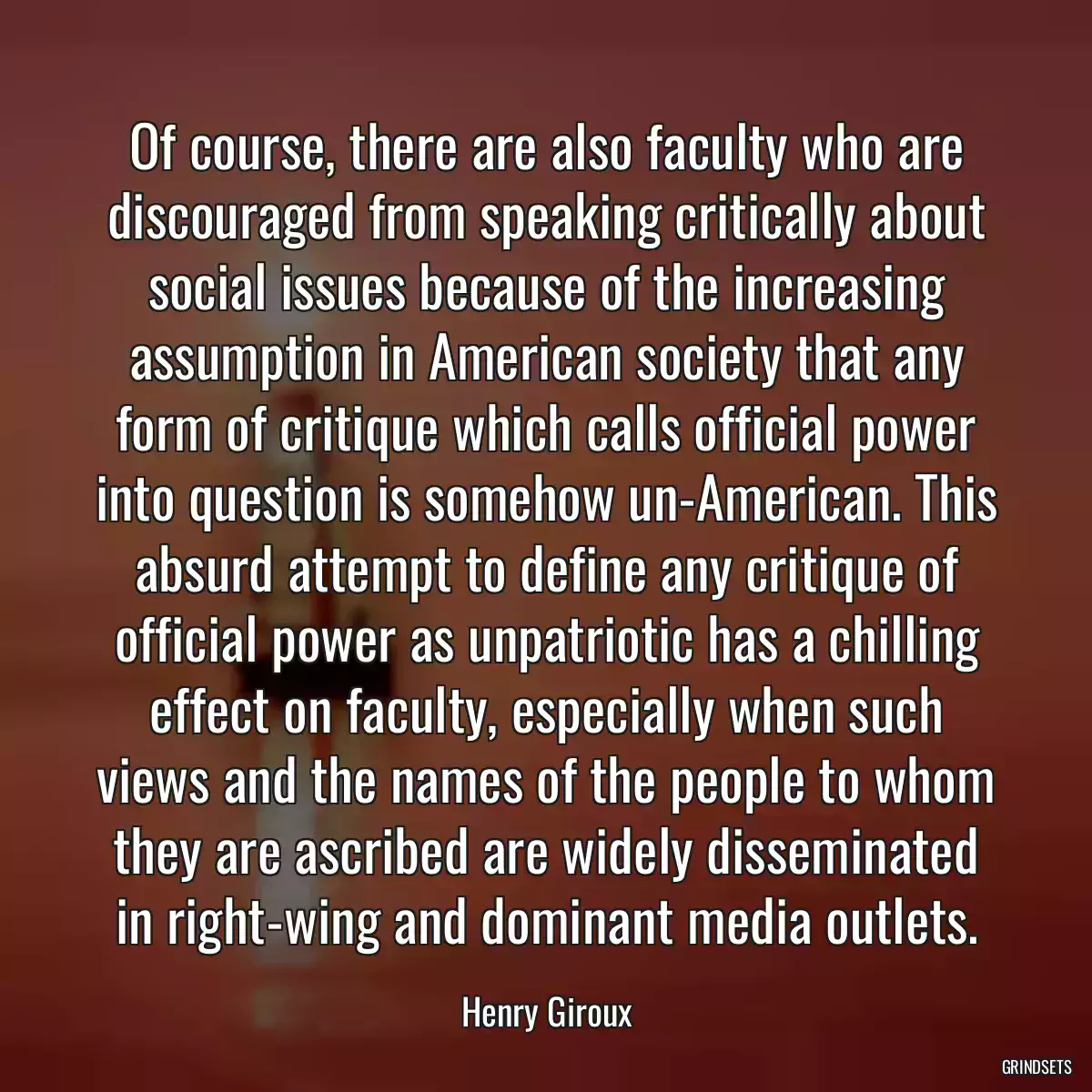 Of course, there are also faculty who are discouraged from speaking critically about social issues because of the increasing assumption in American society that any form of critique which calls official power into question is somehow un-American. This absurd attempt to define any critique of official power as unpatriotic has a chilling effect on faculty, especially when such views and the names of the people to whom they are ascribed are widely disseminated in right-wing and dominant media outlets.