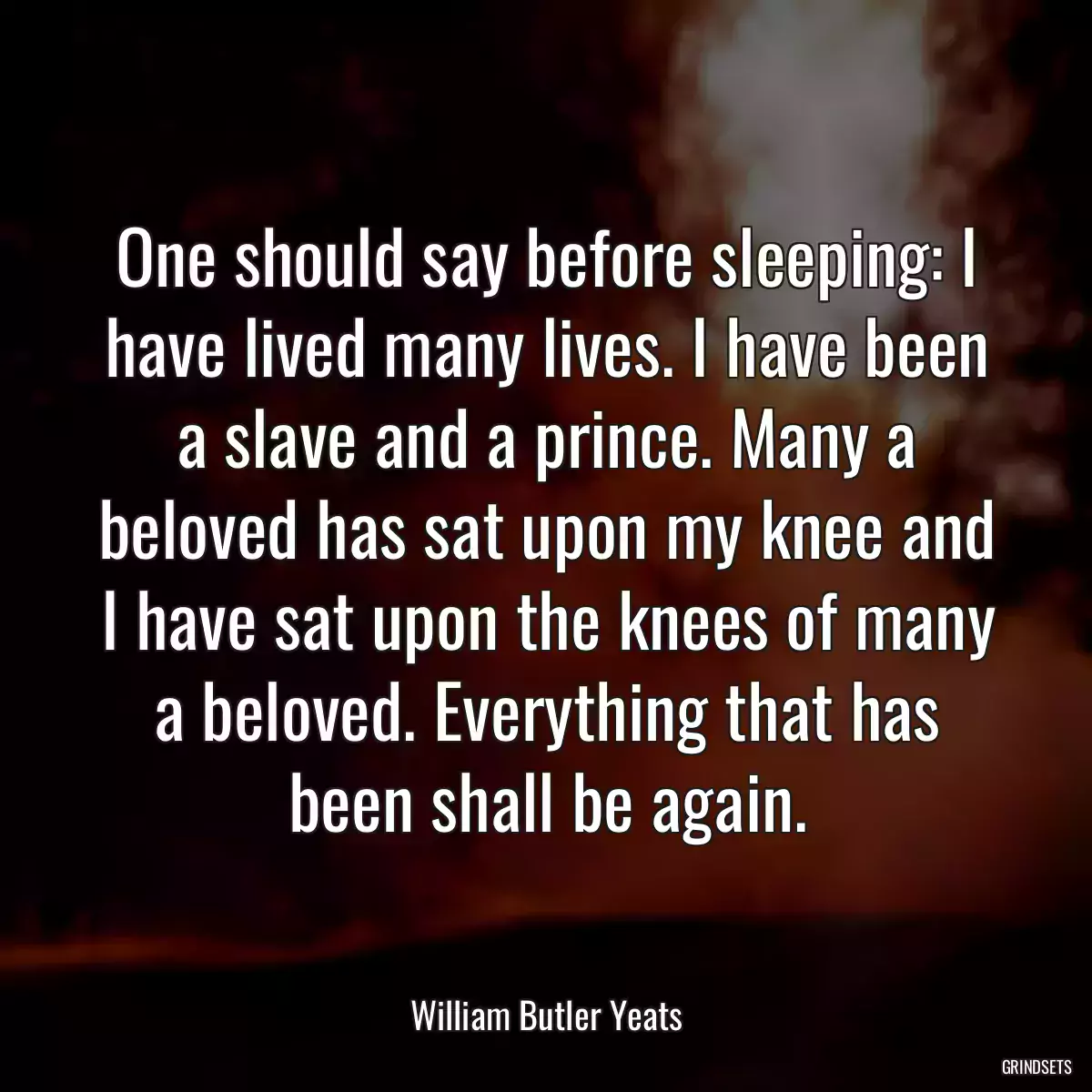 One should say before sleeping: I have lived many lives. I have been a slave and a prince. Many a beloved has sat upon my knee and I have sat upon the knees of many a beloved. Everything that has been shall be again.