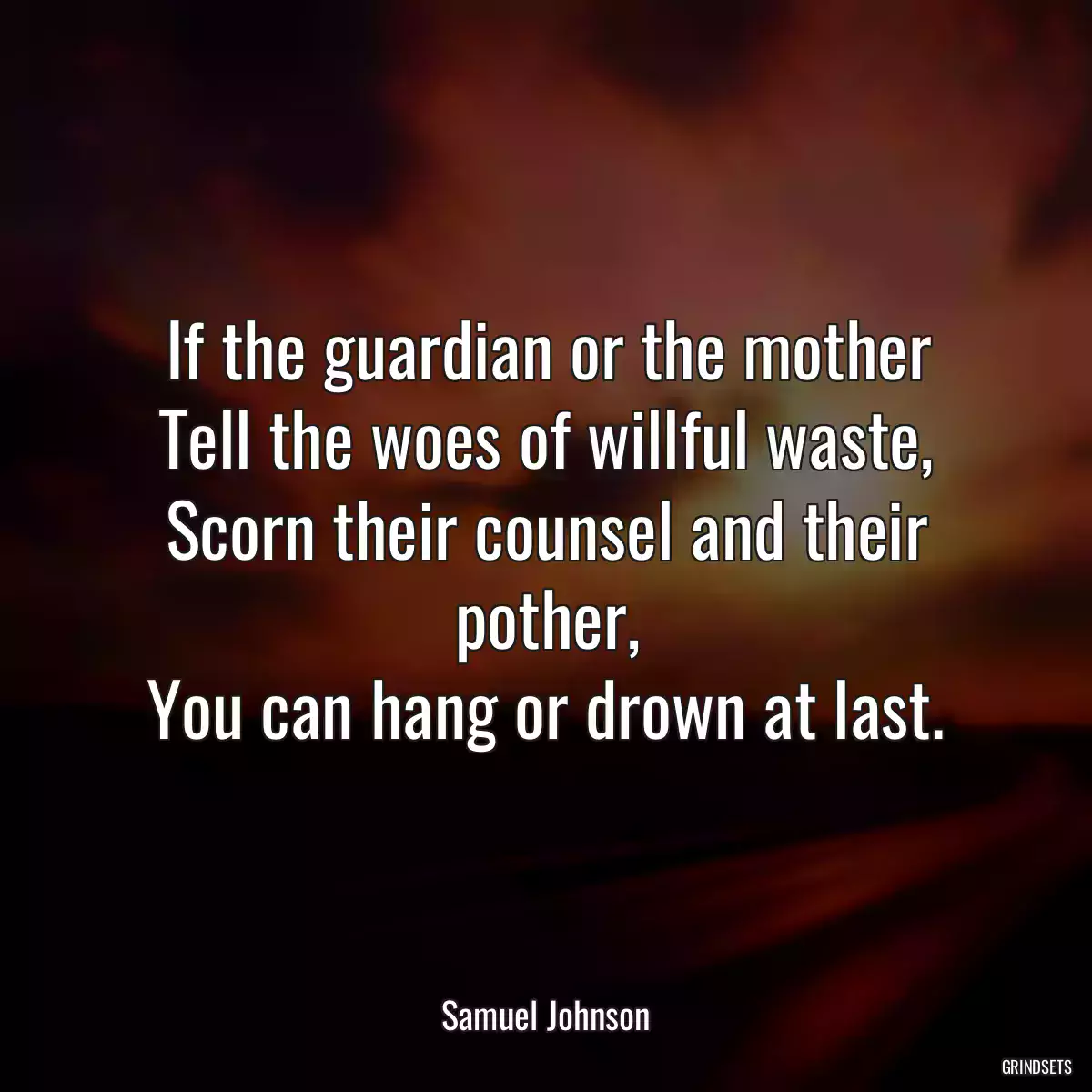 If the guardian or the mother
Tell the woes of willful waste,
Scorn their counsel and their pother,
You can hang or drown at last.