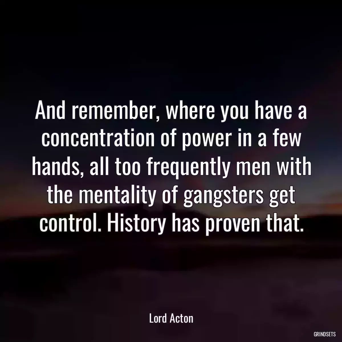 And remember, where you have a concentration of power in a few hands, all too frequently men with the mentality of gangsters get control. History has proven that.