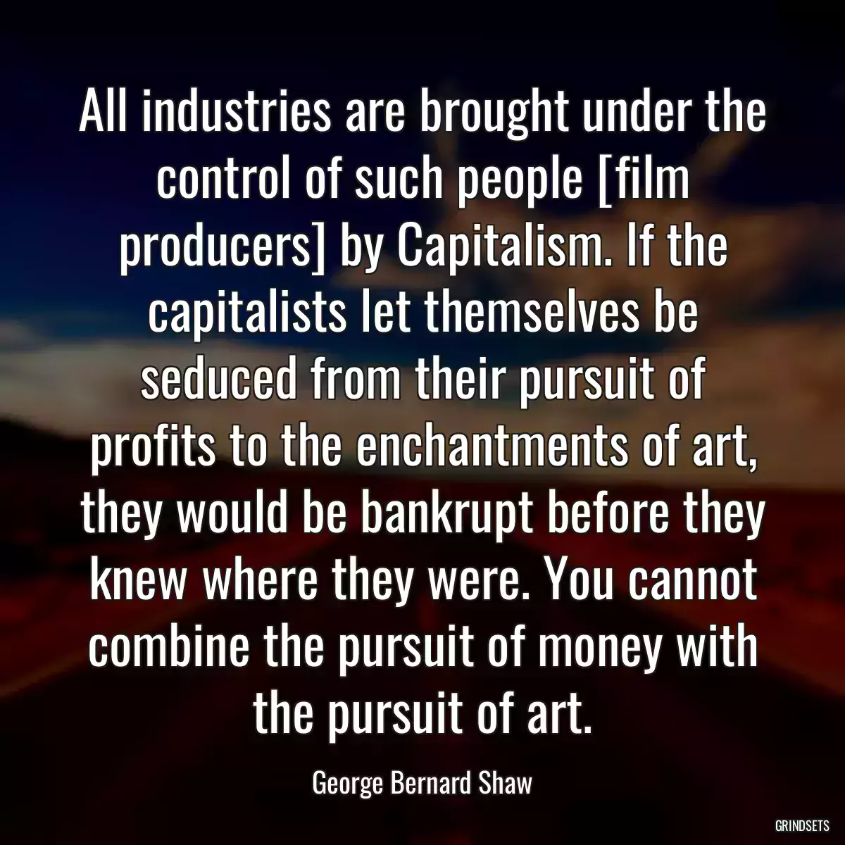 All industries are brought under the control of such people [film producers] by Capitalism. If the capitalists let themselves be seduced from their pursuit of profits to the enchantments of art, they would be bankrupt before they knew where they were. You cannot combine the pursuit of money with the pursuit of art.