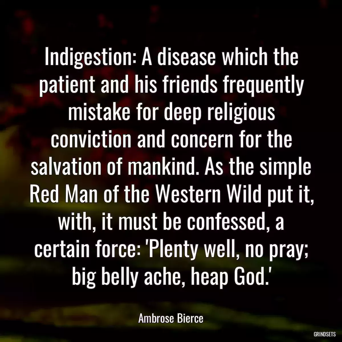 Indigestion: A disease which the patient and his friends frequently mistake for deep religious conviction and concern for the salvation of mankind. As the simple Red Man of the Western Wild put it, with, it must be confessed, a certain force: \'Plenty well, no pray; big belly ache, heap God.\'