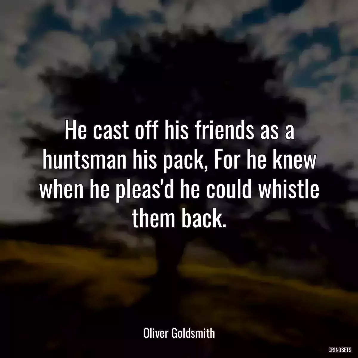 He cast off his friends as a huntsman his pack, For he knew when he pleas\'d he could whistle them back.