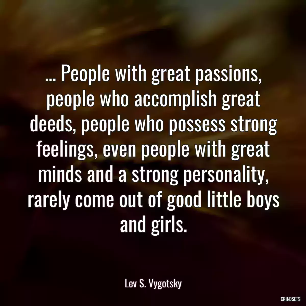 ... People with great passions, people who accomplish great deeds, people who possess strong feelings, even people with great minds and a strong personality, rarely come out of good little boys and girls.