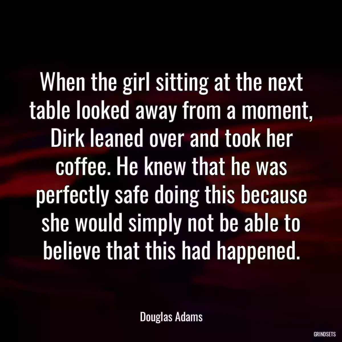 When the girl sitting at the next table looked away from a moment, Dirk leaned over and took her coffee. He knew that he was perfectly safe doing this because she would simply not be able to believe that this had happened.