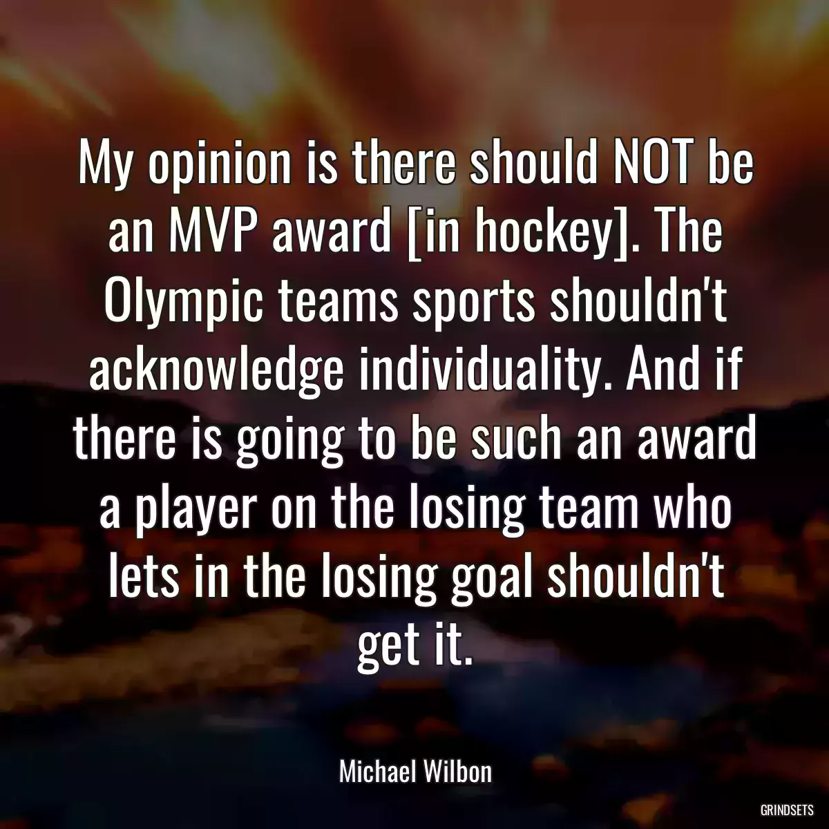 My opinion is there should NOT be an MVP award [in hockey]. The Olympic teams sports shouldn\'t acknowledge individuality. And if there is going to be such an award a player on the losing team who lets in the losing goal shouldn\'t get it.