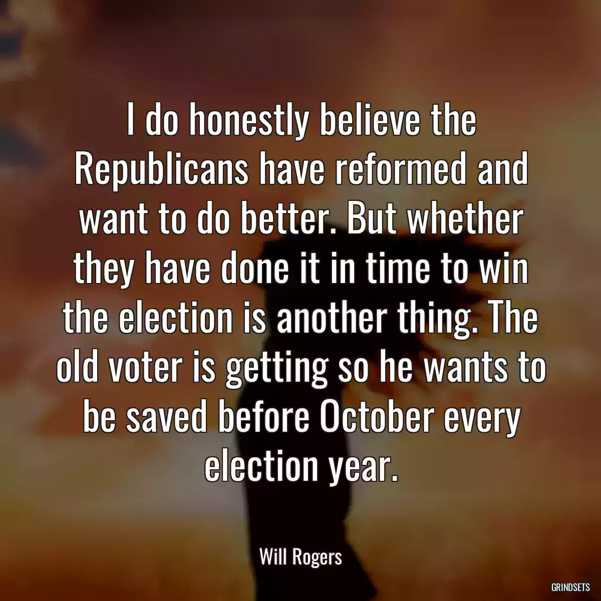 I do honestly believe the Republicans have reformed and want to do better. But whether they have done it in time to win the election is another thing. The old voter is getting so he wants to be saved before October every election year.