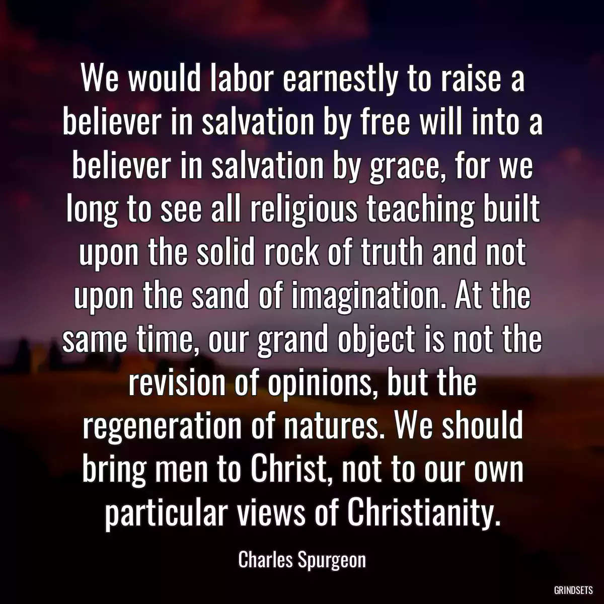 We would labor earnestly to raise a believer in salvation by free will into a believer in salvation by grace, for we long to see all religious teaching built upon the solid rock of truth and not upon the sand of imagination. At the same time, our grand object is not the revision of opinions, but the regeneration of natures. We should bring men to Christ, not to our own particular views of Christianity.