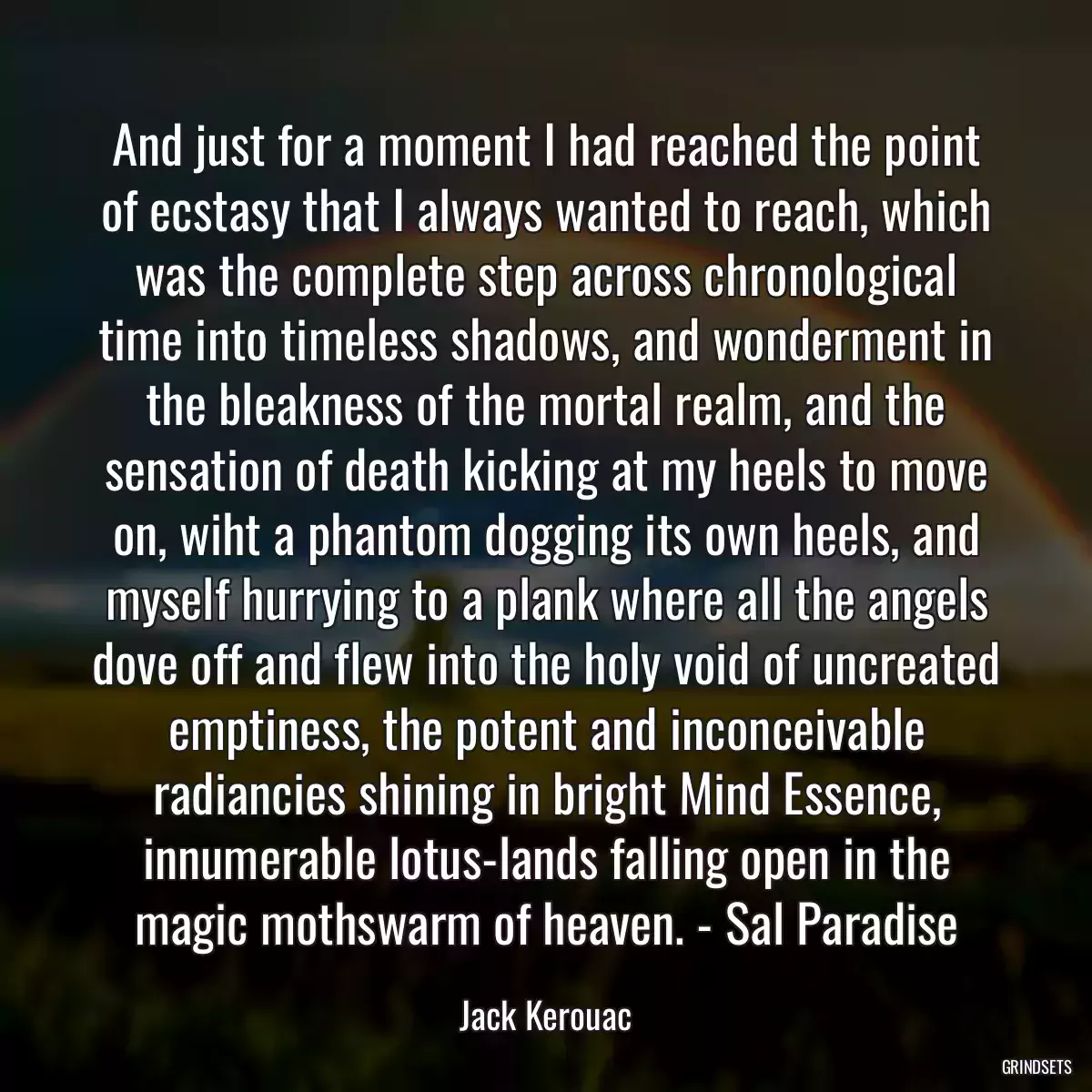 And just for a moment I had reached the point of ecstasy that I always wanted to reach, which was the complete step across chronological time into timeless shadows, and wonderment in the bleakness of the mortal realm, and the sensation of death kicking at my heels to move on, wiht a phantom dogging its own heels, and myself hurrying to a plank where all the angels dove off and flew into the holy void of uncreated emptiness, the potent and inconceivable radiancies shining in bright Mind Essence, innumerable lotus-lands falling open in the magic mothswarm of heaven. - Sal Paradise