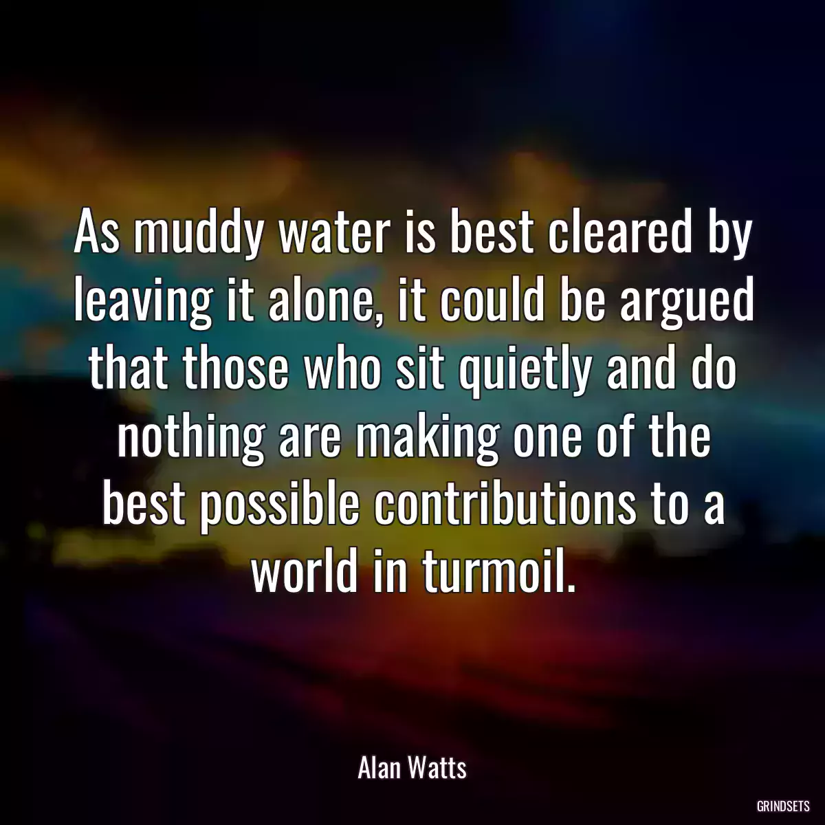 As muddy water is best cleared by leaving it alone, it could be argued that those who sit quietly and do nothing are making one of the best possible contributions to a world in turmoil.