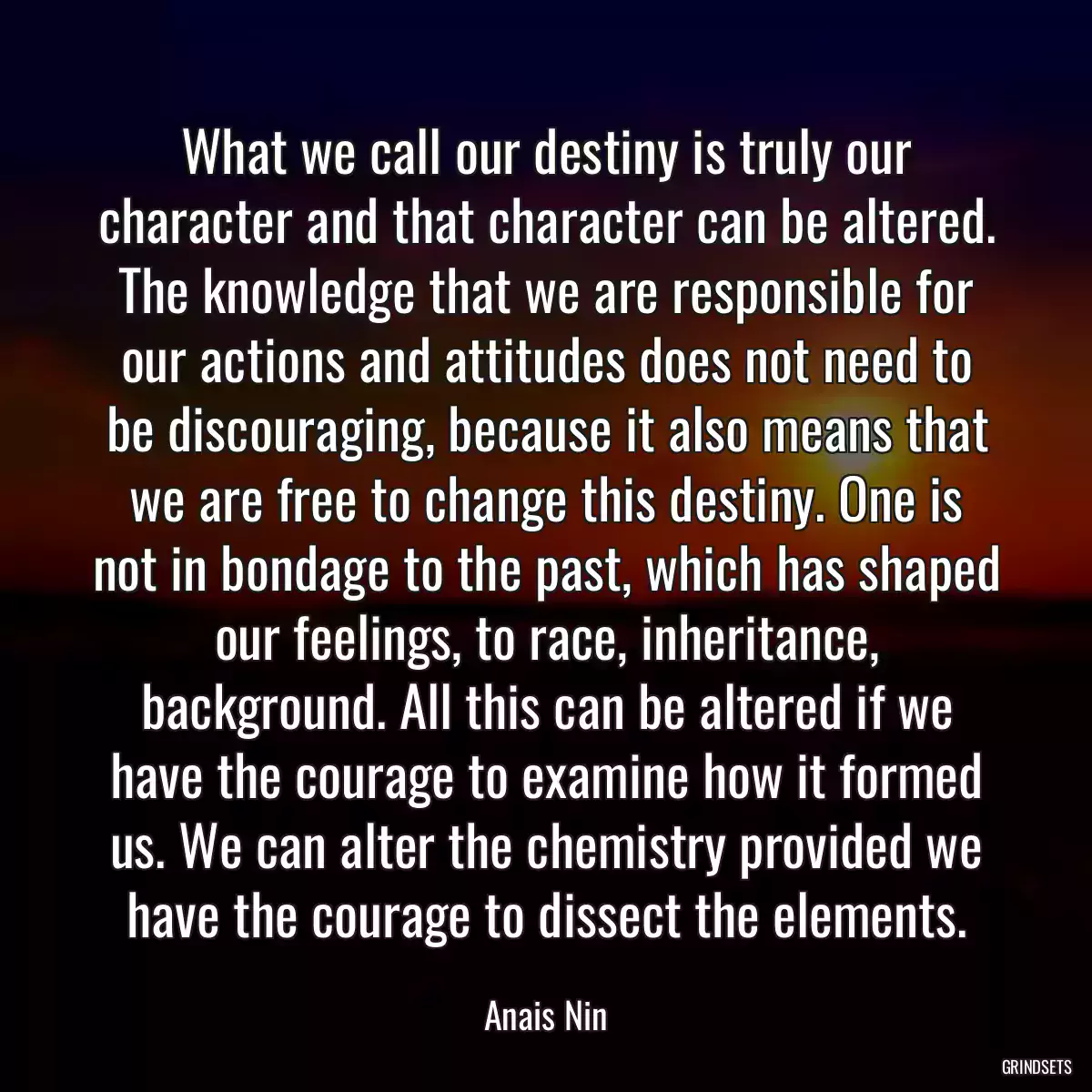 What we call our destiny is truly our character and that character can be altered. The knowledge that we are responsible for our actions and attitudes does not need to be discouraging, because it also means that we are free to change this destiny. One is not in bondage to the past, which has shaped our feelings, to race, inheritance, background. All this can be altered if we have the courage to examine how it formed us. We can alter the chemistry provided we have the courage to dissect the elements.