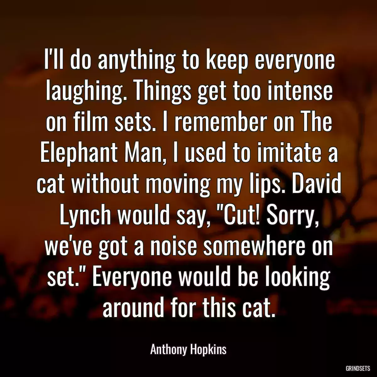 I\'ll do anything to keep everyone laughing. Things get too intense on film sets. I remember on The Elephant Man, I used to imitate a cat without moving my lips. David Lynch would say, \