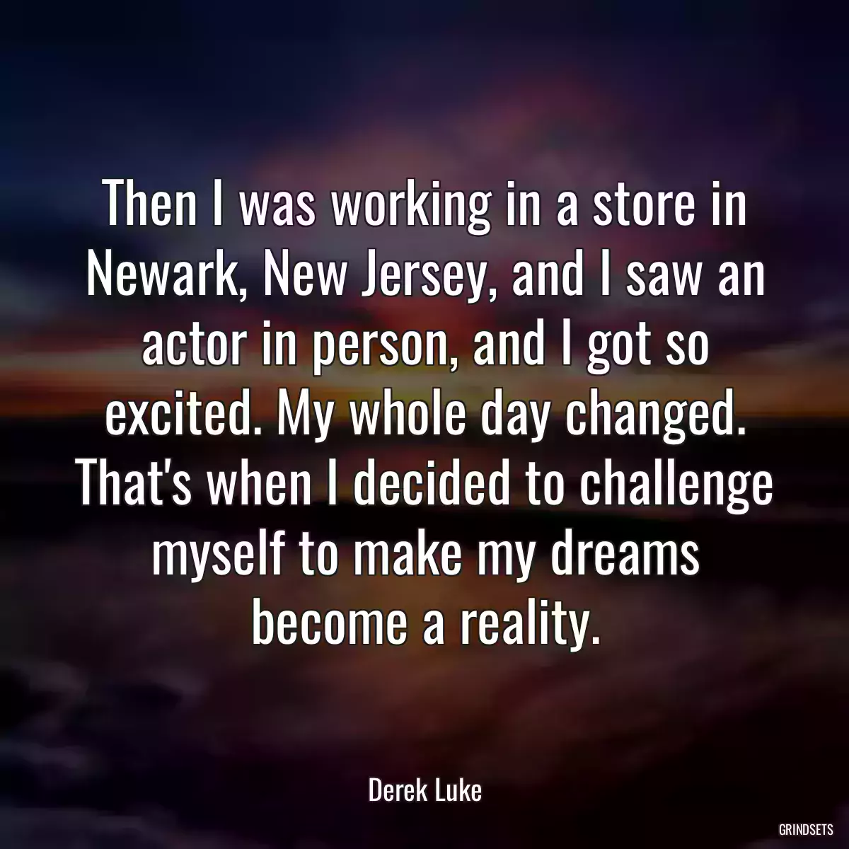 Then I was working in a store in Newark, New Jersey, and I saw an actor in person, and I got so excited. My whole day changed. That\'s when I decided to challenge myself to make my dreams become a reality.