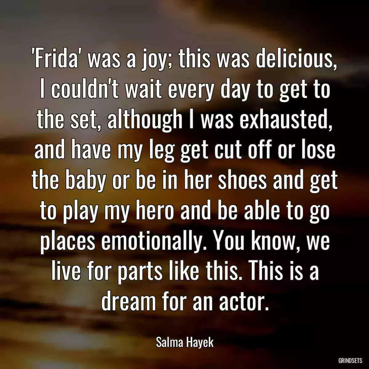 \'Frida\' was a joy; this was delicious, I couldn\'t wait every day to get to the set, although I was exhausted, and have my leg get cut off or lose the baby or be in her shoes and get to play my hero and be able to go places emotionally. You know, we live for parts like this. This is a dream for an actor.