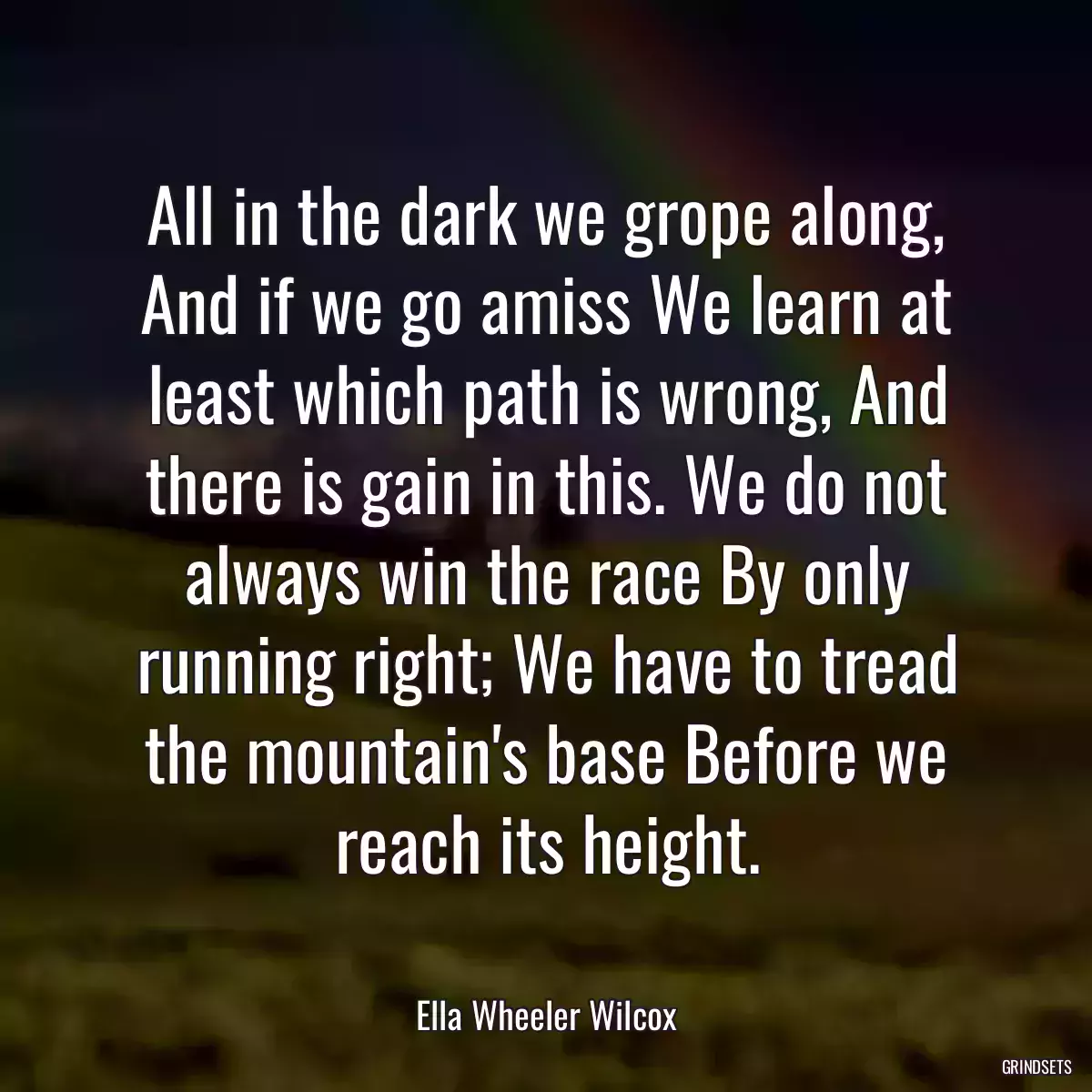 All in the dark we grope along, And if we go amiss We learn at least which path is wrong, And there is gain in this. We do not always win the race By only running right; We have to tread the mountain\'s base Before we reach its height.