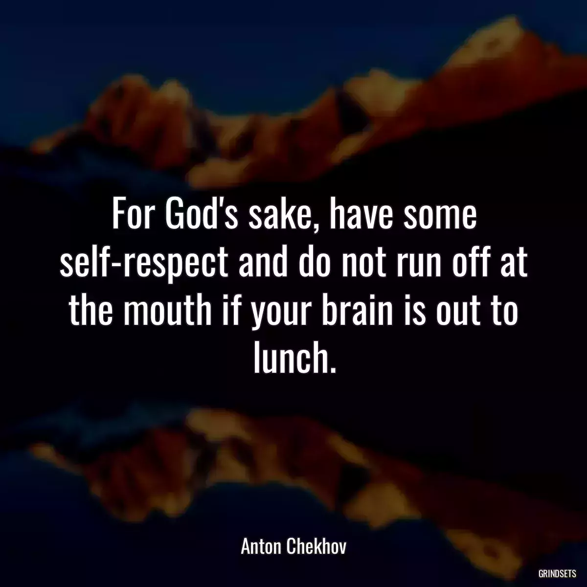 For God\'s sake, have some self-respect and do not run off at the mouth if your brain is out to lunch.