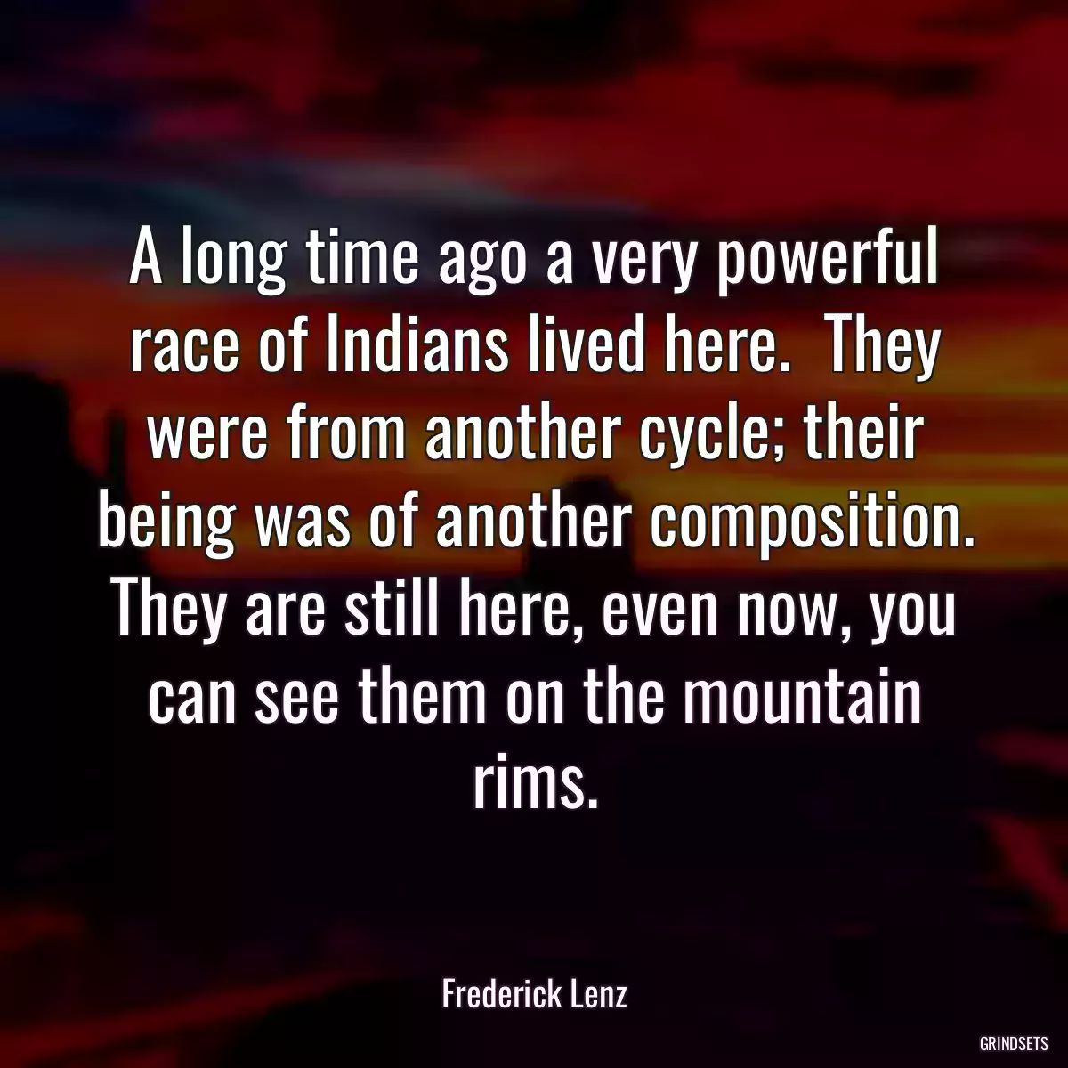 A long time ago a very powerful race of Indians lived here.  They were from another cycle; their being was of another composition. They are still here, even now, you can see them on the mountain rims.