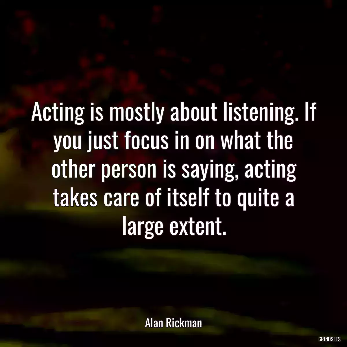 Acting is mostly about listening. If you just focus in on what the other person is saying, acting takes care of itself to quite a large extent.