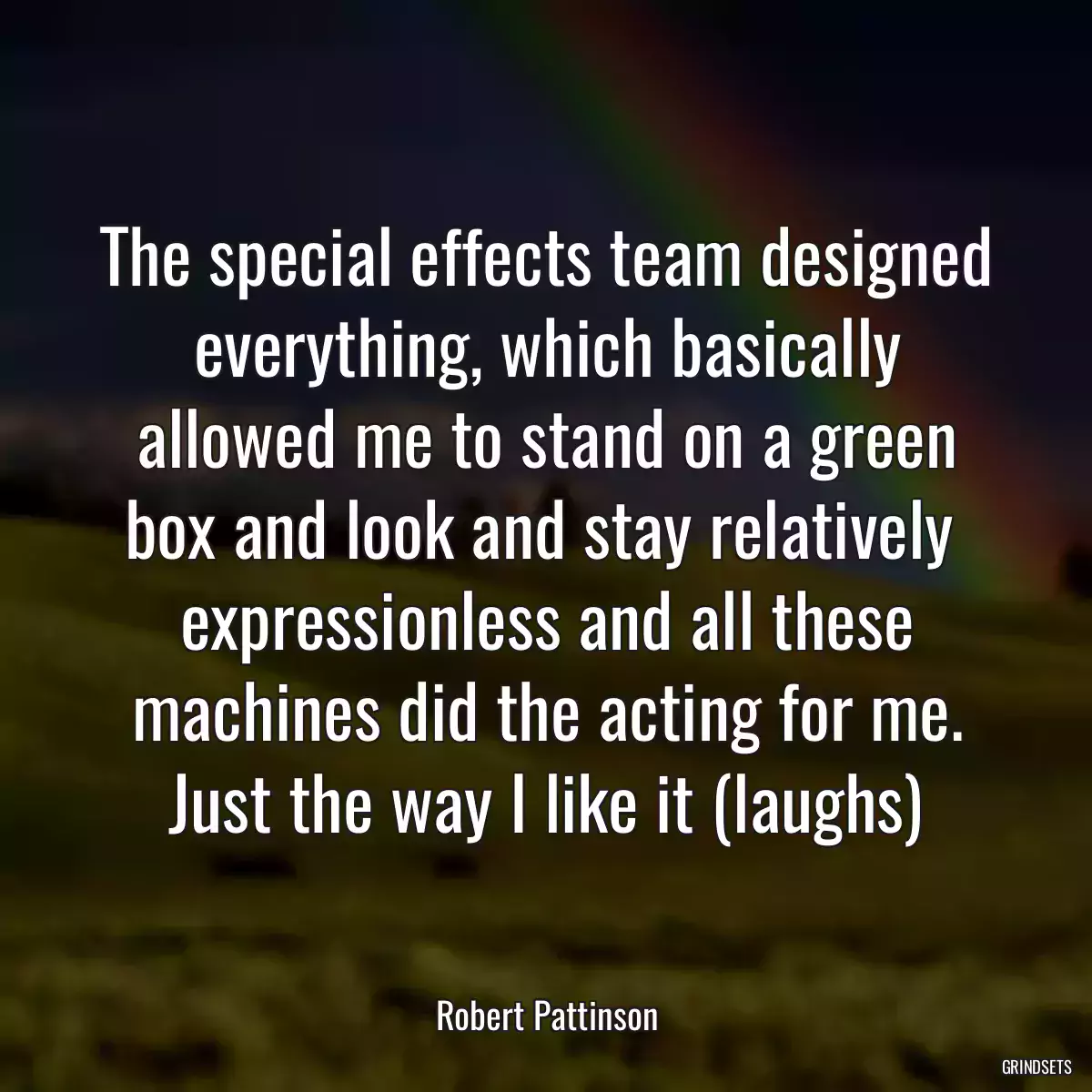 The special effects team designed everything, which basically allowed me to stand on a green box and look and stay relatively  expressionless and all these machines did the acting for me. Just the way I like it (laughs)