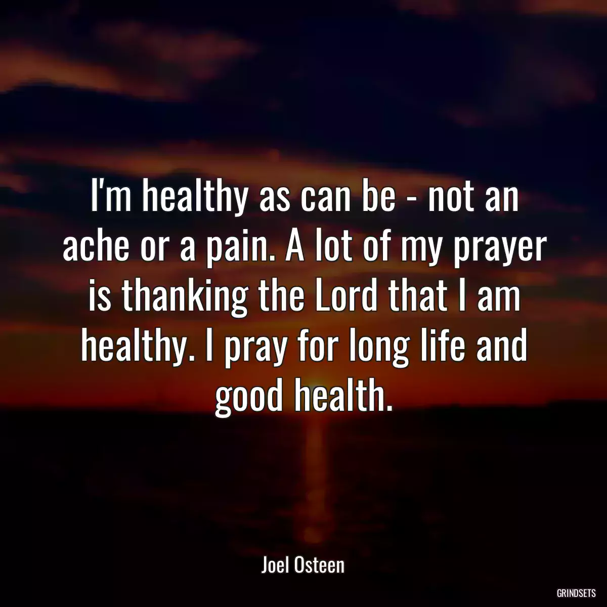 I\'m healthy as can be - not an ache or a pain. A lot of my prayer is thanking the Lord that I am healthy. I pray for long life and good health.