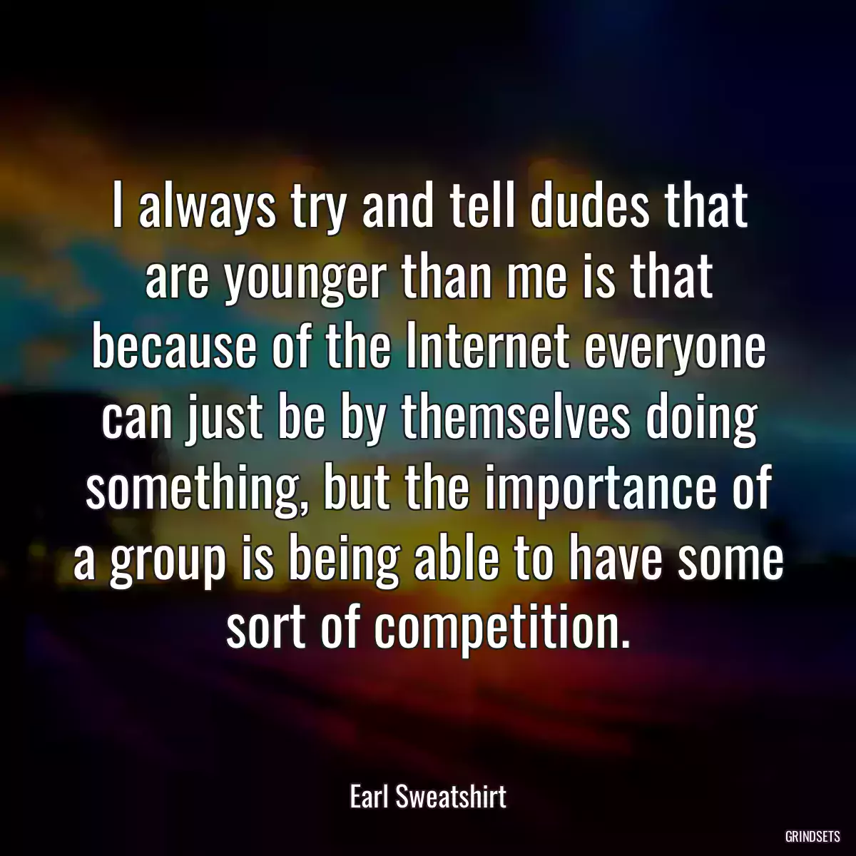 I always try and tell dudes that are younger than me is that because of the Internet everyone can just be by themselves doing something, but the importance of a group is being able to have some sort of competition.