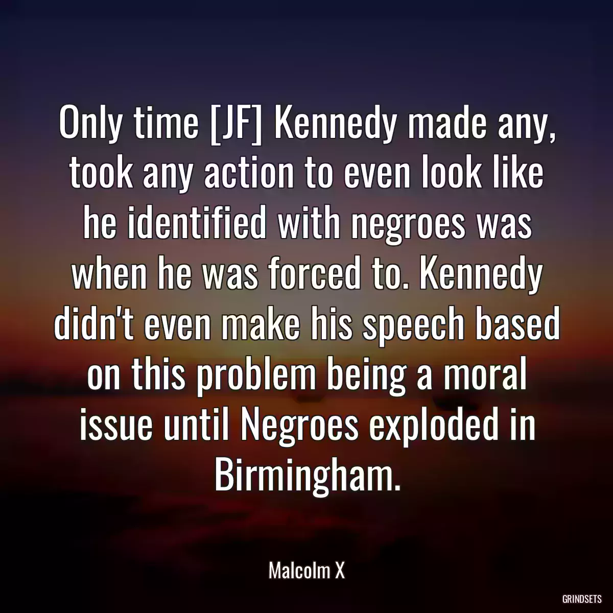 Only time [JF] Kennedy made any, took any action to even look like he identified with negroes was when he was forced to. Kennedy didn\'t even make his speech based on this problem being a moral issue until Negroes exploded in Birmingham.