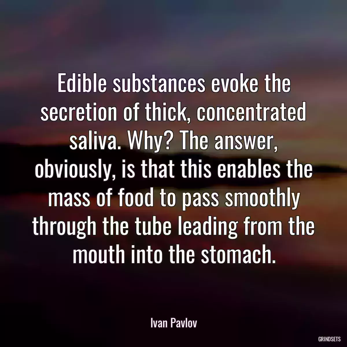 Edible substances evoke the secretion of thick, concentrated saliva. Why? The answer, obviously, is that this enables the mass of food to pass smoothly through the tube leading from the mouth into the stomach.