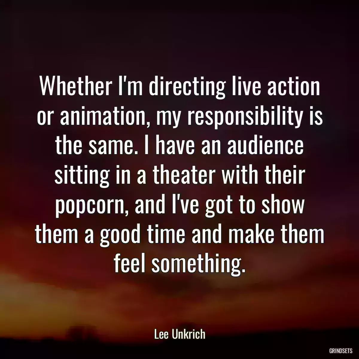 Whether I\'m directing live action or animation, my responsibility is the same. I have an audience sitting in a theater with their popcorn, and I\'ve got to show them a good time and make them feel something.