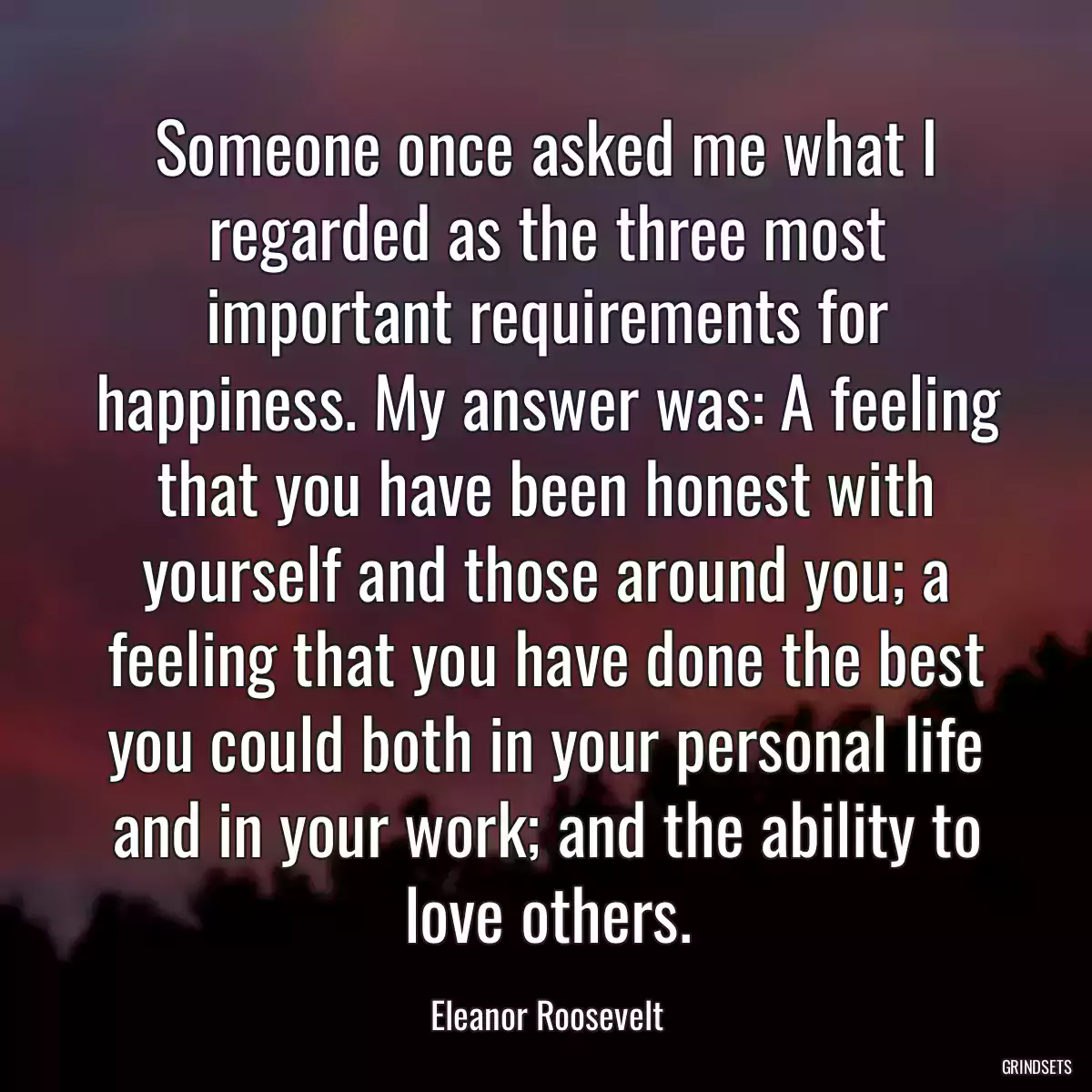 Someone once asked me what I regarded as the three most important requirements for happiness. My answer was: A feeling that you have been honest with yourself and those around you; a feeling that you have done the best you could both in your personal life and in your work; and the ability to love others.