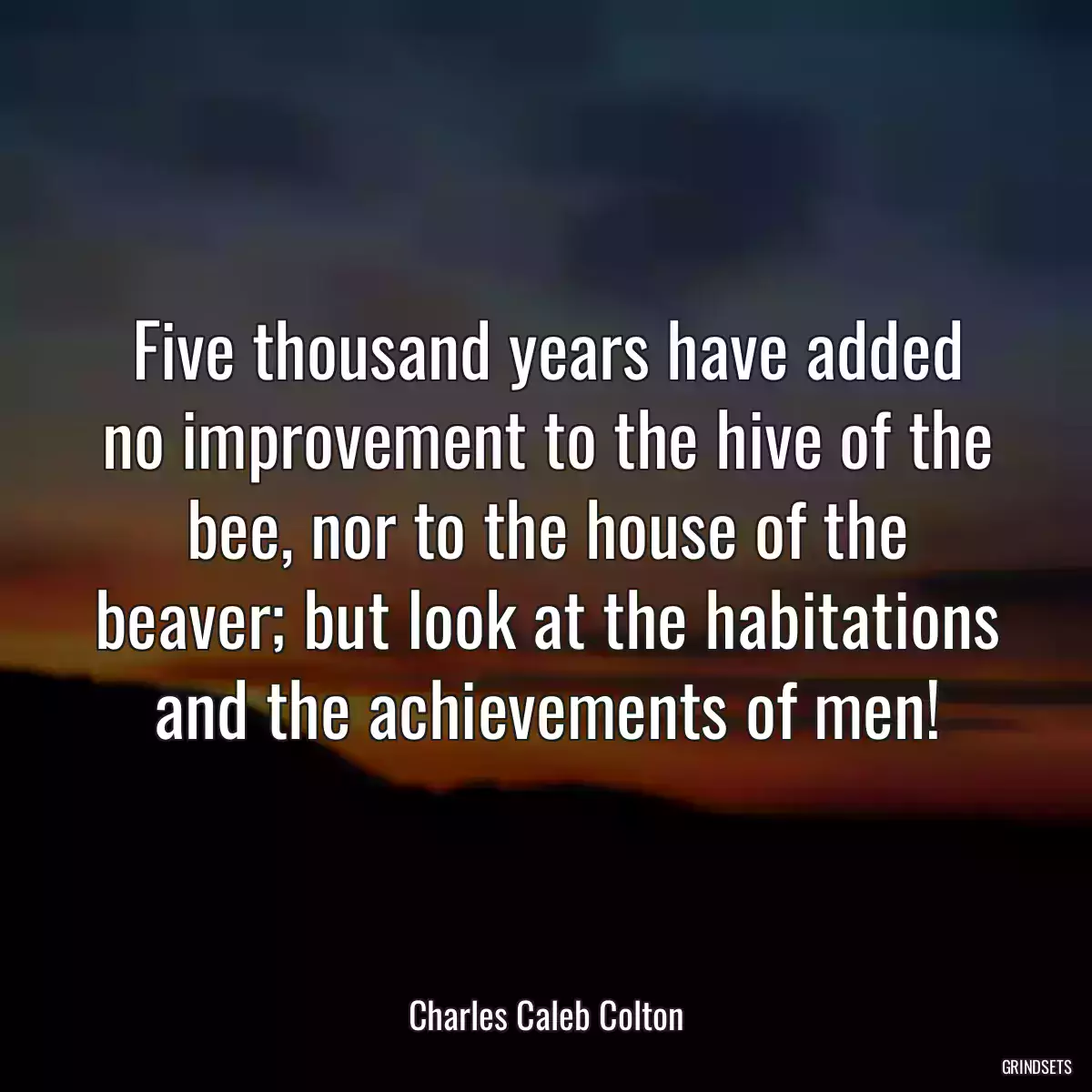 Five thousand years have added no improvement to the hive of the bee, nor to the house of the beaver; but look at the habitations and the achievements of men!