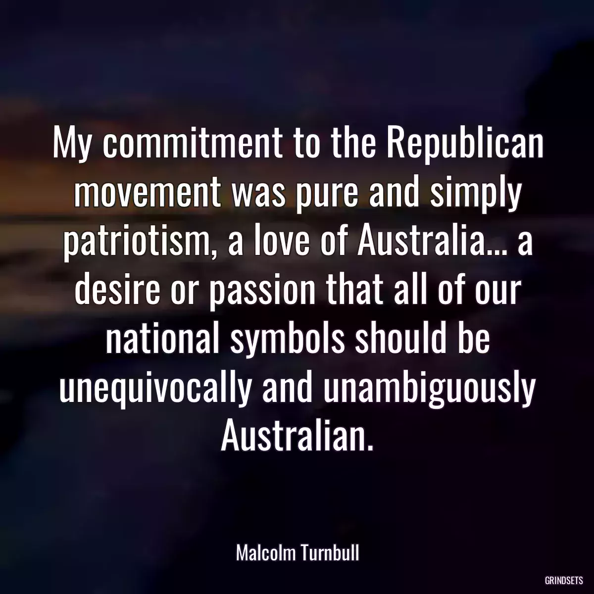 My commitment to the Republican movement was pure and simply patriotism, a love of Australia... a desire or passion that all of our national symbols should be unequivocally and unambiguously Australian.