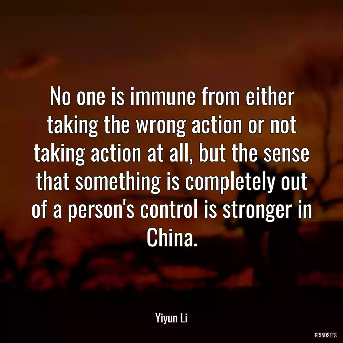 No one is immune from either taking the wrong action or not taking action at all, but the sense that something is completely out of a person\'s control is stronger in China.