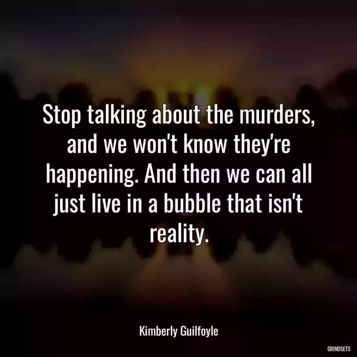 Stop talking about the murders, and we won\'t know they\'re happening. And then we can all just live in a bubble that isn\'t reality.