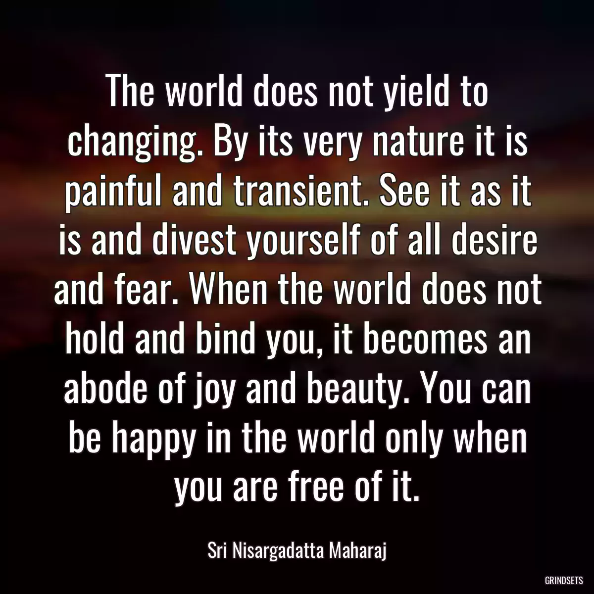 The world does not yield to changing. By its very nature it is painful and transient. See it as it is and divest yourself of all desire and fear. When the world does not hold and bind you, it becomes an abode of joy and beauty. You can be happy in the world only when you are free of it.