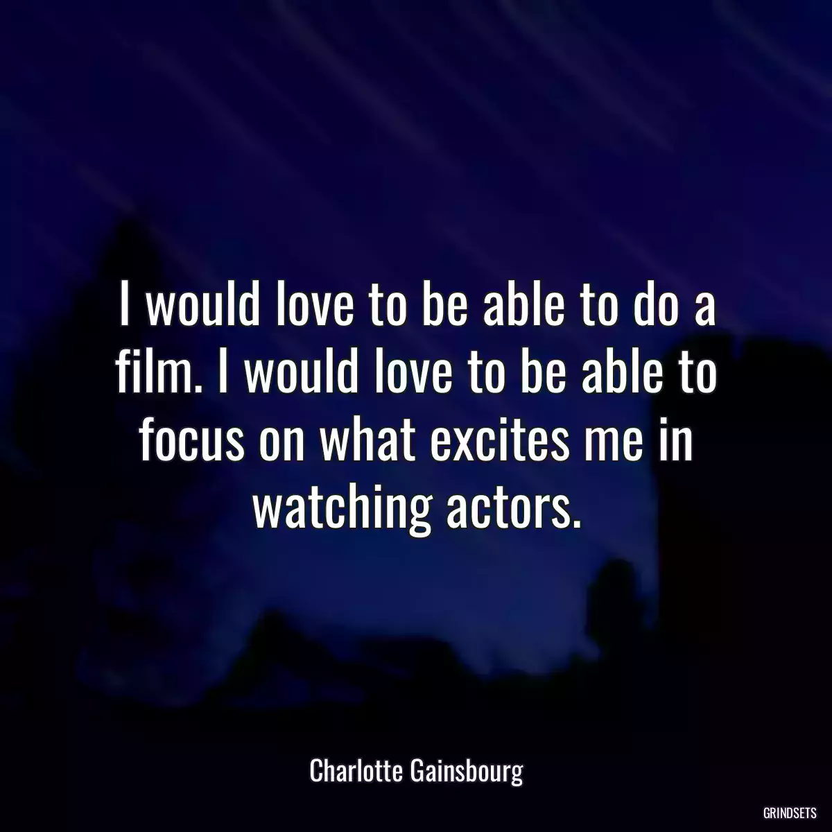 I would love to be able to do a film. I would love to be able to focus on what excites me in watching actors.