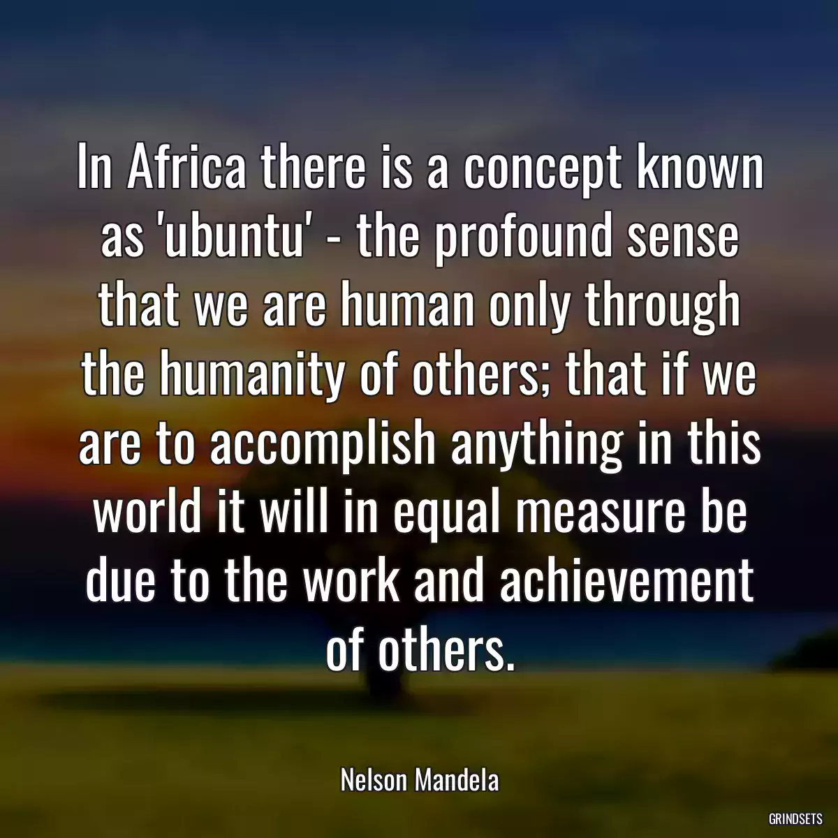 In Africa there is a concept known as \'ubuntu\' - the profound sense that we are human only through the humanity of others; that if we are to accomplish anything in this world it will in equal measure be due to the work and achievement of others.