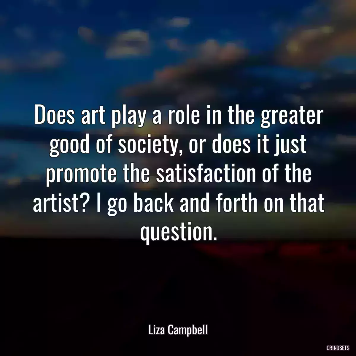 Does art play a role in the greater good of society, or does it just promote the satisfaction of the artist? I go back and forth on that question.