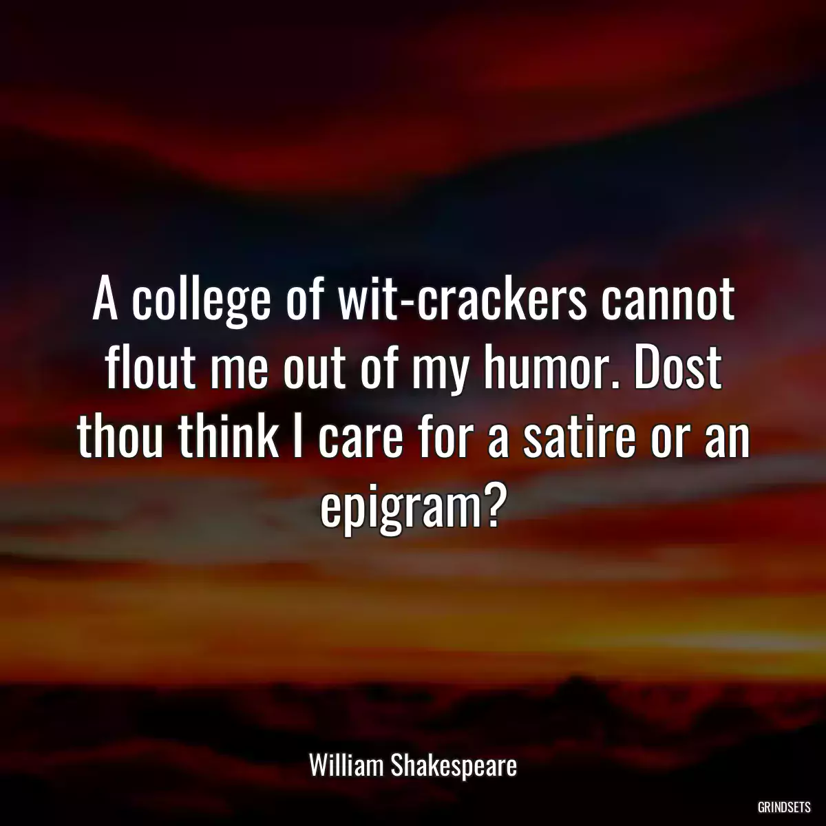 A college of wit-crackers cannot flout me out of my humor. Dost thou think I care for a satire or an epigram?