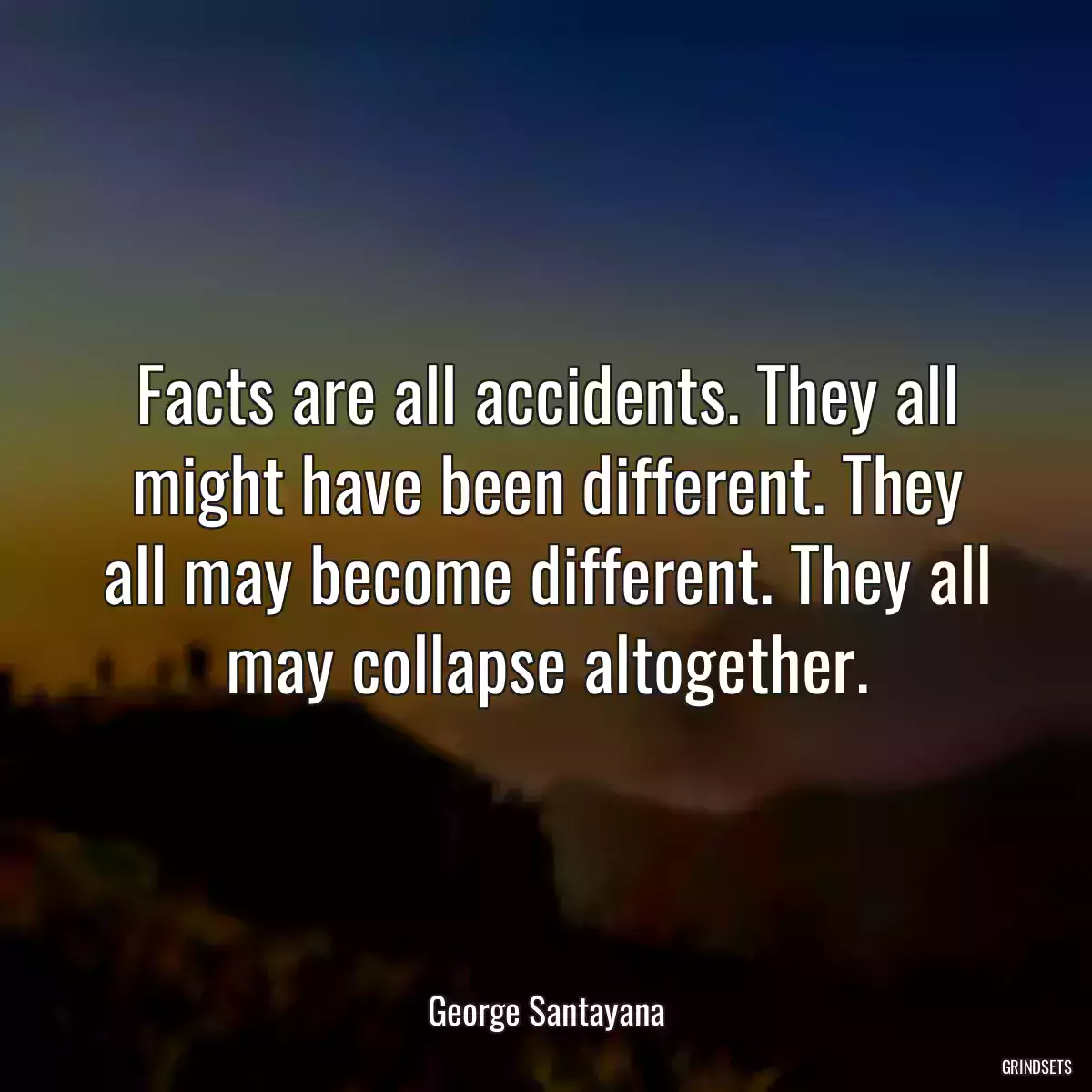 Facts are all accidents. They all might have been different. They all may become different. They all may collapse altogether.