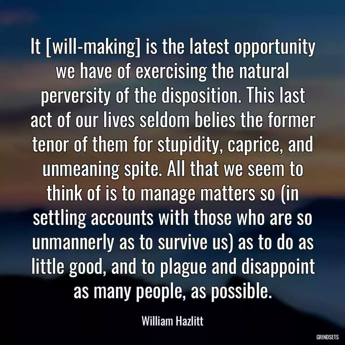 It [will-making] is the latest opportunity we have of exercising the natural perversity of the disposition. This last act of our lives seldom belies the former tenor of them for stupidity, caprice, and unmeaning spite. All that we seem to think of is to manage matters so (in settling accounts with those who are so unmannerly as to survive us) as to do as little good, and to plague and disappoint as many people, as possible.