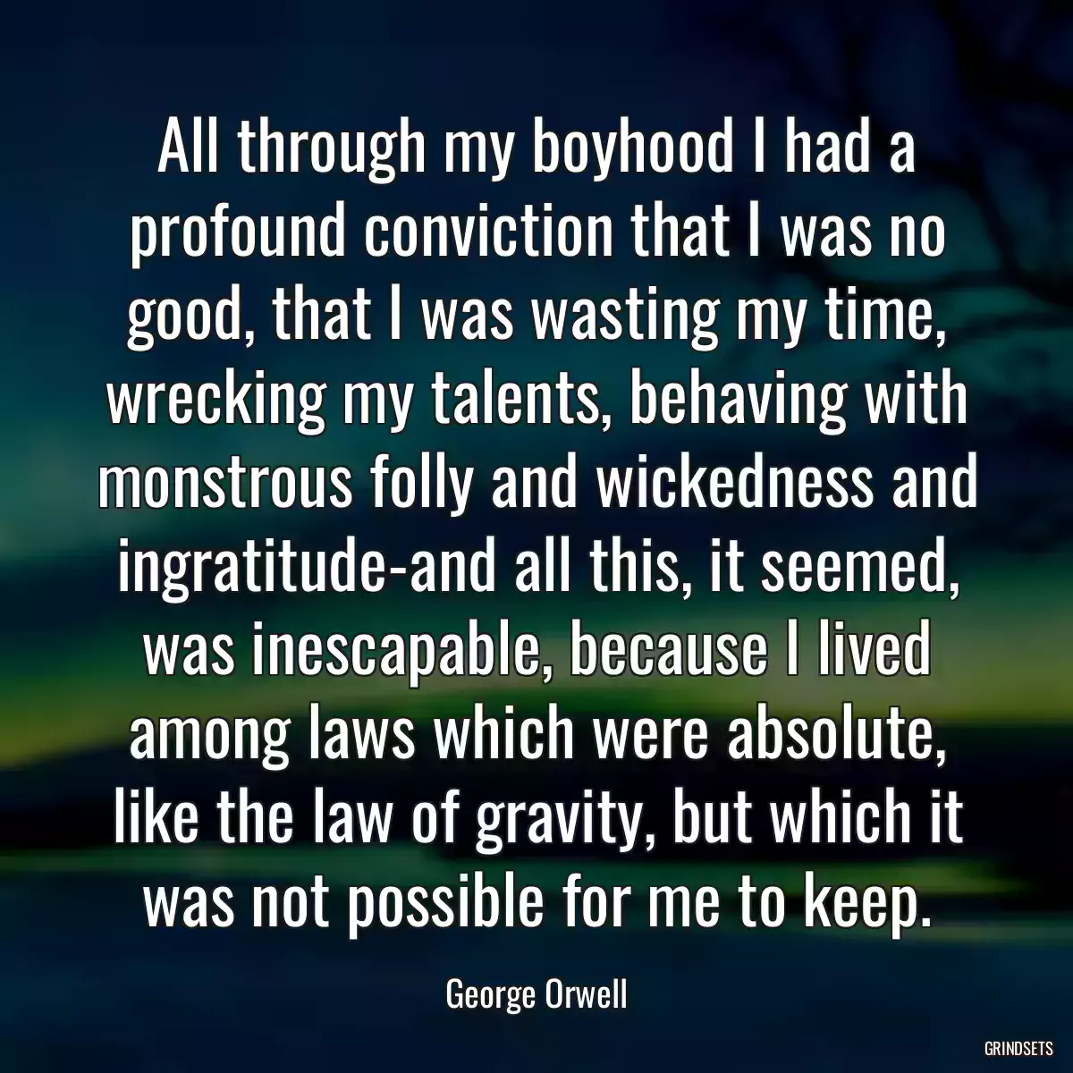 All through my boyhood I had a profound conviction that I was no good, that I was wasting my time, wrecking my talents, behaving with monstrous folly and wickedness and ingratitude-and all this, it seemed, was inescapable, because I lived among laws which were absolute, like the law of gravity, but which it was not possible for me to keep.