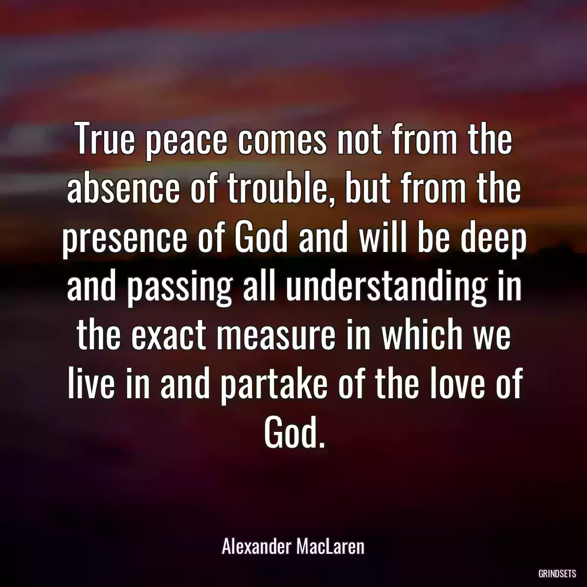 True peace comes not from the absence of trouble, but from the presence of God and will be deep and passing all understanding in the exact measure in which we live in and partake of the love of God.