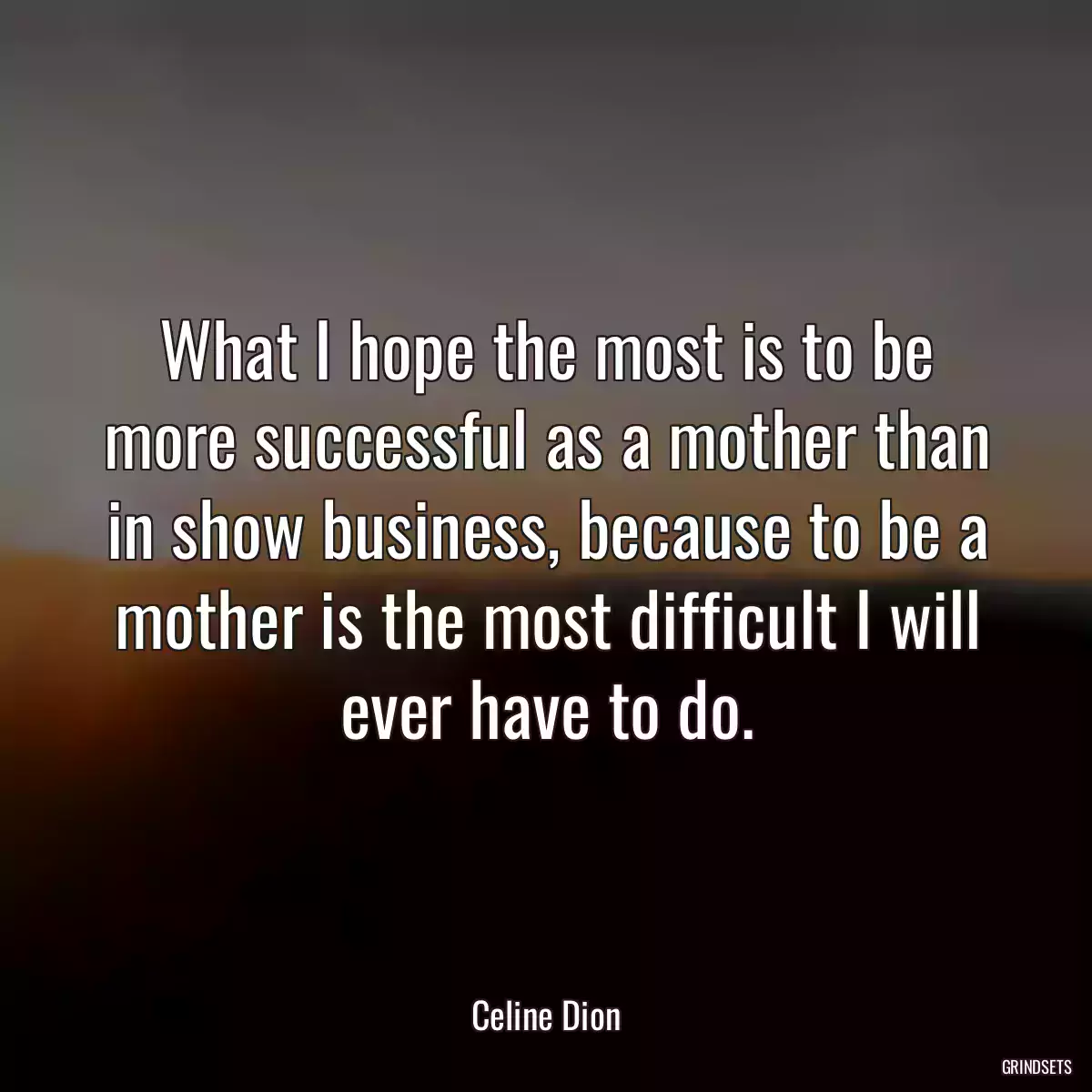 What I hope the most is to be more successful as a mother than in show business, because to be a mother is the most difficult I will ever have to do.