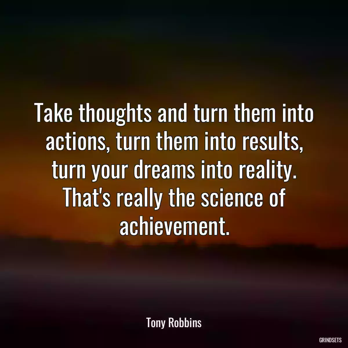 Take thoughts and turn them into actions, turn them into results, turn your dreams into reality. That\'s really the science of achievement.