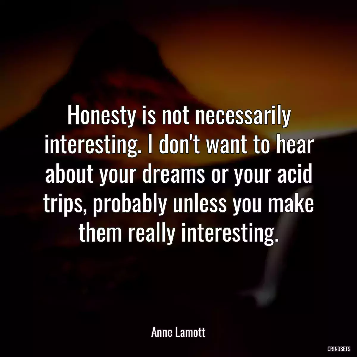 Honesty is not necessarily interesting. I don\'t want to hear about your dreams or your acid trips, probably unless you make them really interesting.