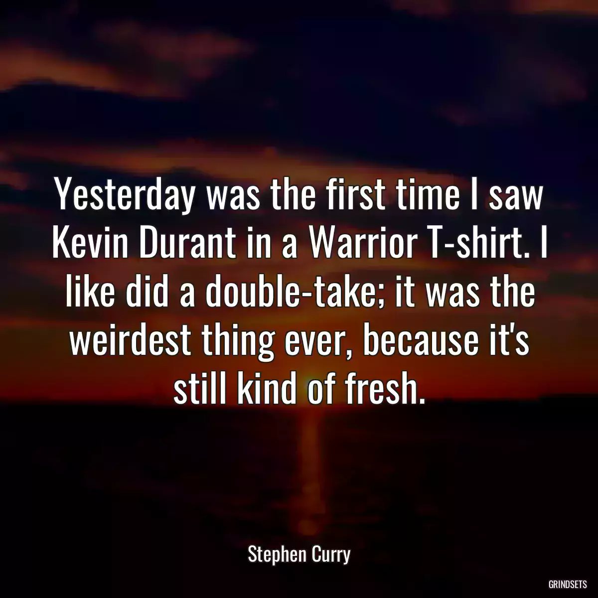 Yesterday was the first time I saw Kevin Durant in a Warrior T-shirt. I like did a double-take; it was the weirdest thing ever, because it\'s still kind of fresh.
