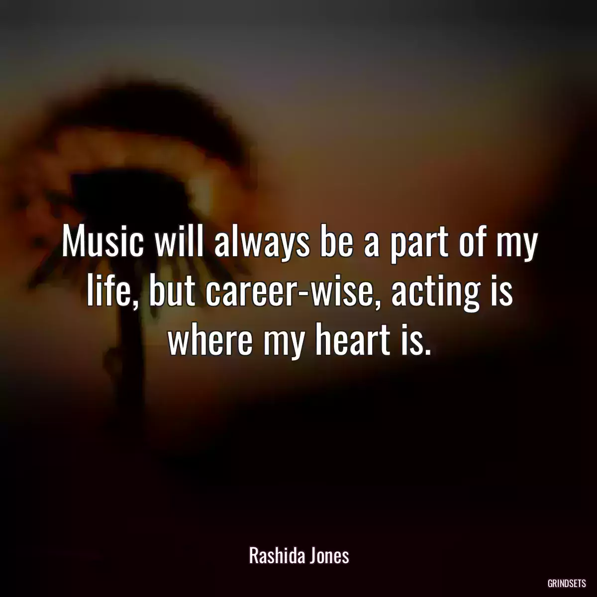 Music will always be a part of my life, but career-wise, acting is where my heart is.